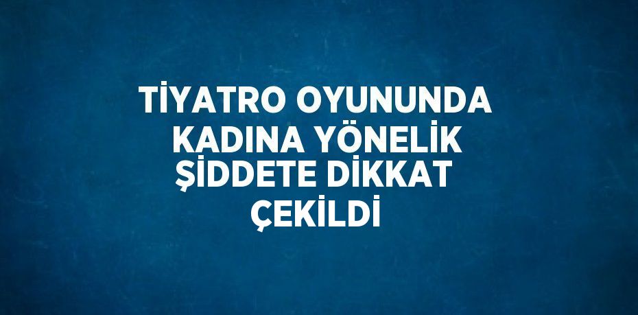 TİYATRO OYUNUNDA KADINA YÖNELİK ŞİDDETE DİKKAT ÇEKİLDİ