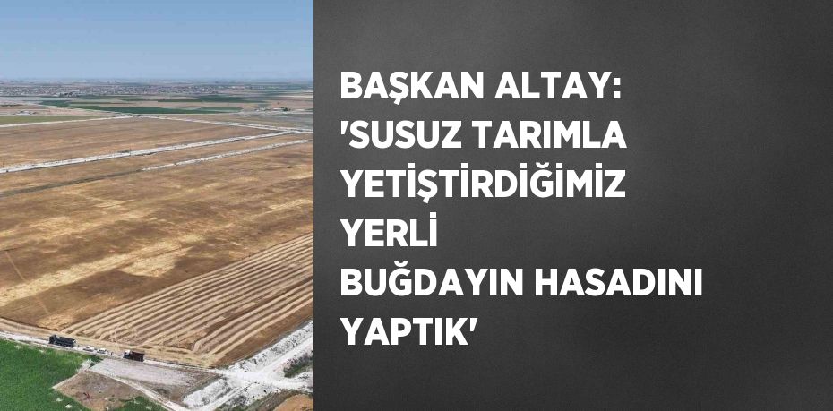 BAŞKAN ALTAY: 'SUSUZ TARIMLA YETİŞTİRDİĞİMİZ YERLİ BUĞDAYIN HASADINI YAPTIK'