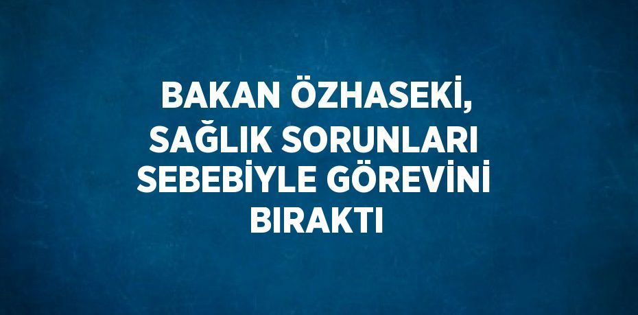 BAKAN ÖZHASEKİ, SAĞLIK SORUNLARI SEBEBİYLE GÖREVİNİ BIRAKTI