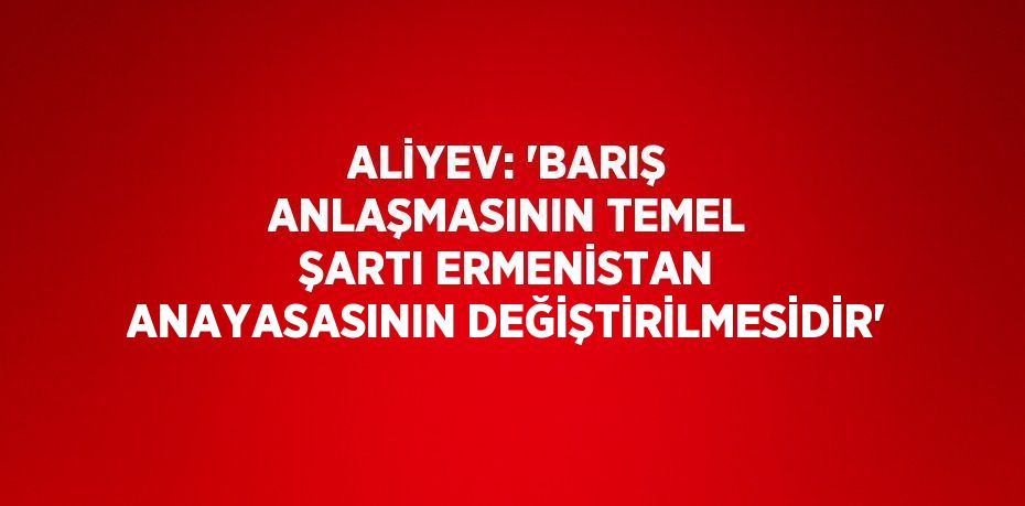 ALİYEV: 'BARIŞ ANLAŞMASININ TEMEL ŞARTI ERMENİSTAN ANAYASASININ DEĞİŞTİRİLMESİDİR'