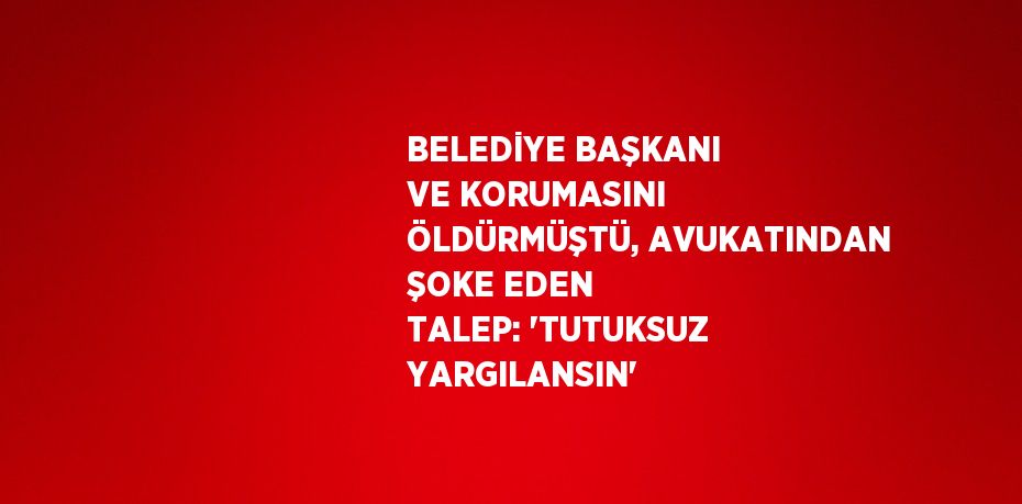 BELEDİYE BAŞKANI VE KORUMASINI ÖLDÜRMÜŞTÜ, AVUKATINDAN ŞOKE EDEN TALEP: 'TUTUKSUZ YARGILANSIN'