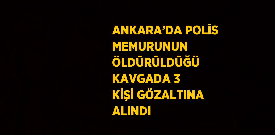 ANKARA’DA POLİS MEMURUNUN ÖLDÜRÜLDÜĞÜ KAVGADA 3 KİŞİ GÖZALTINA ALINDI