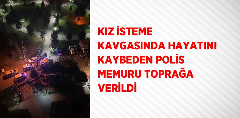 KIZ İSTEME KAVGASINDA HAYATINI KAYBEDEN POLİS MEMURU TOPRAĞA VERİLDİ