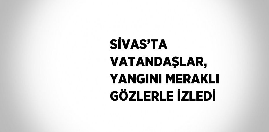 SİVAS’TA VATANDAŞLAR, YANGINI MERAKLI GÖZLERLE İZLEDİ