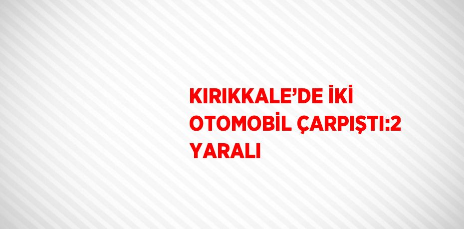 KIRIKKALE’DE İKİ OTOMOBİL ÇARPIŞTI:2 YARALI