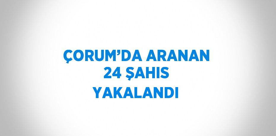 ÇORUM’DA ARANAN 24 ŞAHIS YAKALANDI