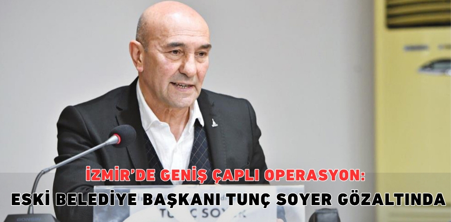 İZMİR’DE GENİŞ ÇAPLI OPERASYON: ESKİ BELEDİYE BAŞKANI TUNÇ SOYER GÖZALTINDA