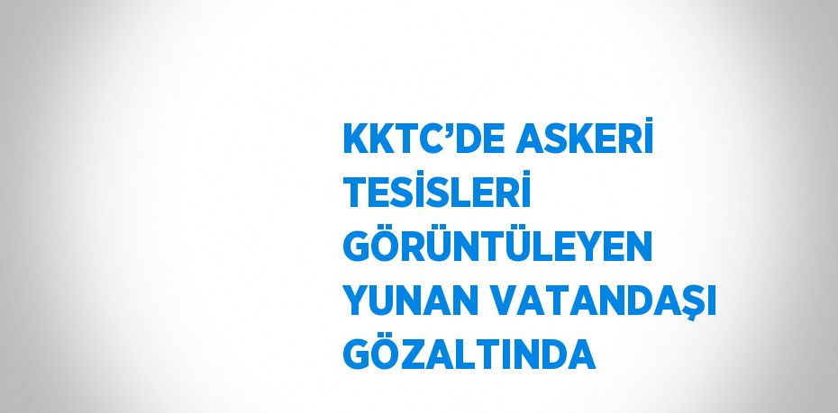 KKTC’DE ASKERİ TESİSLERİ GÖRÜNTÜLEYEN YUNAN VATANDAŞI GÖZALTINDA