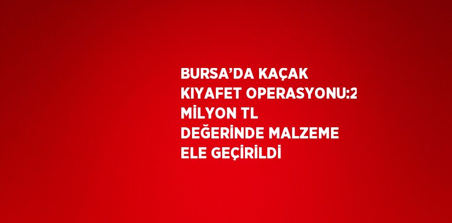 BURSA’DA KAÇAK KIYAFET OPERASYONU:2 MİLYON TL DEĞERİNDE MALZEME ELE GEÇİRİLDİ