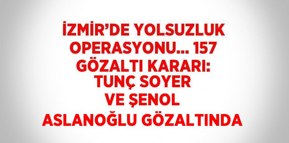 İZMİR’DE YOLSUZLUK OPERASYONU... 157 GÖZALTI KARARI: TUNÇ SOYER VE ŞENOL ASLANOĞLU GÖZALTINDA