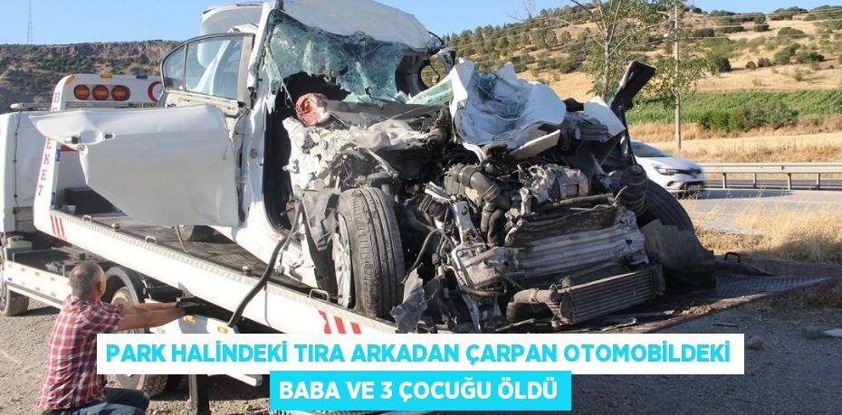 PARK HALİNDEKİ TIRA ARKADAN ÇARPAN OTOMOBİLDEKİ BABA VE 3 ÇOCUĞU ÖLDÜ
