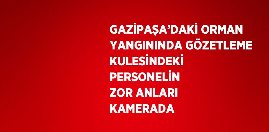 GAZİPAŞA’DAKİ ORMAN YANGININDA GÖZETLEME KULESİNDEKİ PERSONELİN ZOR ANLARI KAMERADA