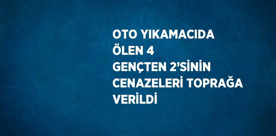 OTO YIKAMACIDA ÖLEN 4 GENÇTEN 2’SİNİN CENAZELERİ TOPRAĞA VERİLDİ