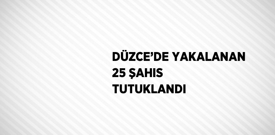 DÜZCE’DE YAKALANAN 25 ŞAHIS TUTUKLANDI