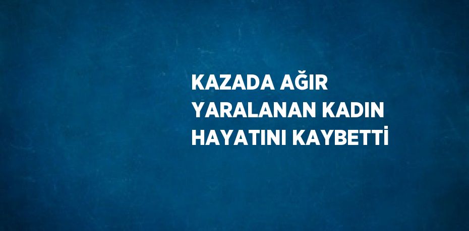KAZADA AĞIR YARALANAN KADIN HAYATINI KAYBETTİ