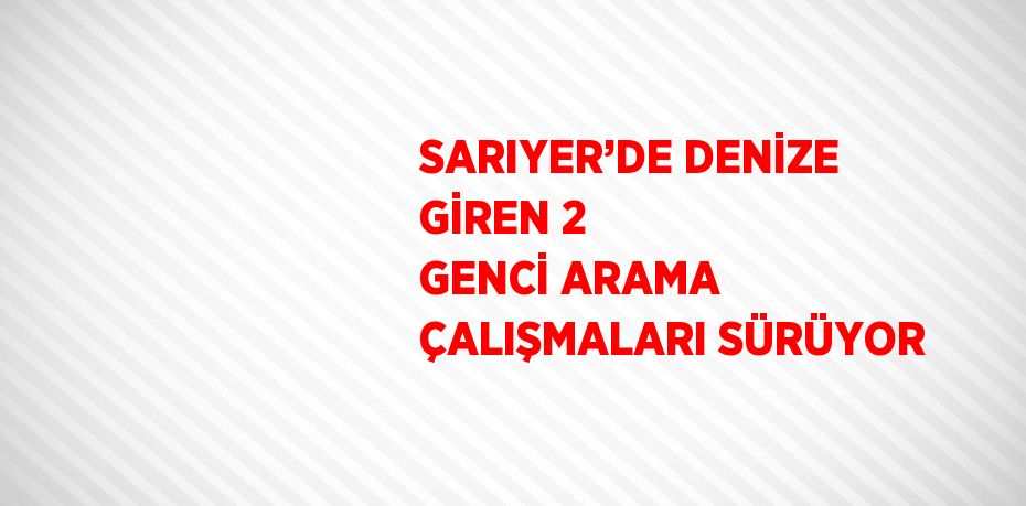SARIYER’DE DENİZE GİREN 2 GENCİ ARAMA ÇALIŞMALARI SÜRÜYOR