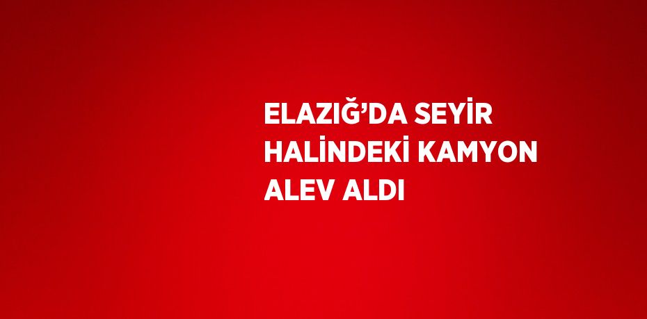 ELAZIĞ’DA SEYİR HALİNDEKİ KAMYON ALEV ALDI