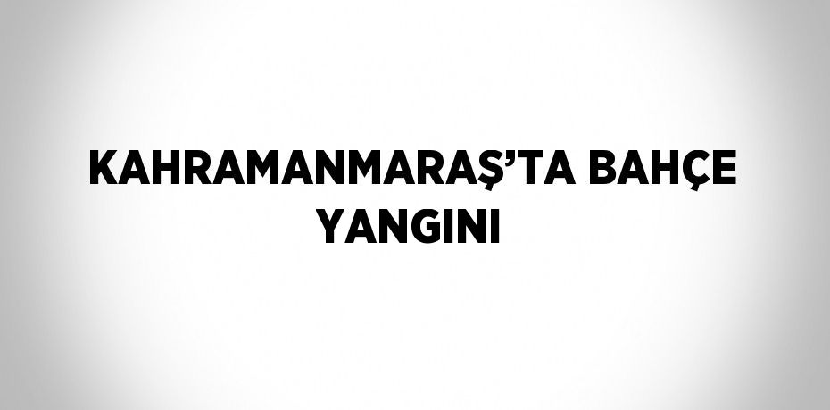 KAHRAMANMARAŞ’TA BAHÇE YANGINI