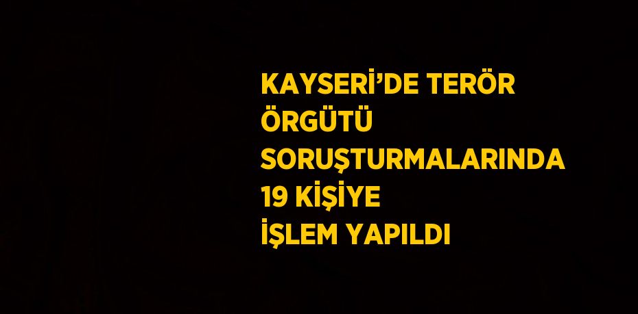 KAYSERİ’DE TERÖR ÖRGÜTÜ SORUŞTURMALARINDA 19 KİŞİYE İŞLEM YAPILDI
