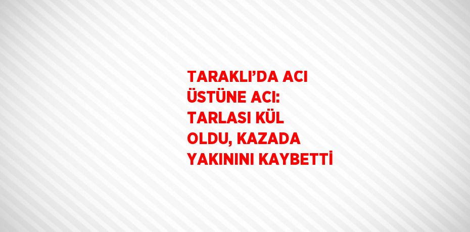 TARAKLI’DA ACI ÜSTÜNE ACI: TARLASI KÜL OLDU, KAZADA YAKININI KAYBETTİ
