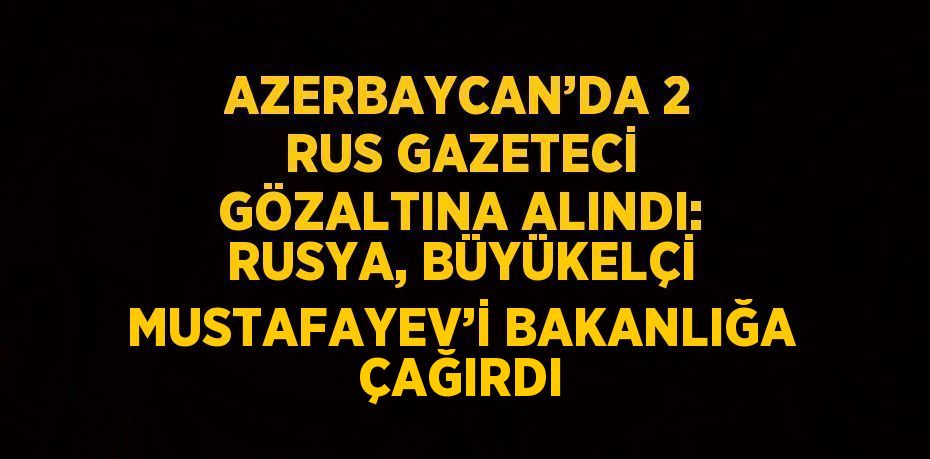 AZERBAYCAN’DA 2 RUS GAZETECİ GÖZALTINA ALINDI: RUSYA, BÜYÜKELÇİ MUSTAFAYEV’İ BAKANLIĞA ÇAĞIRDI