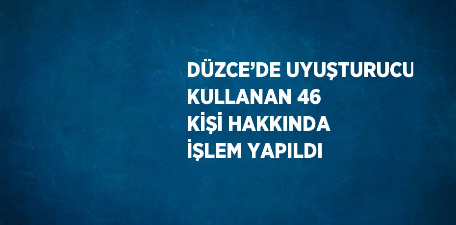 DÜZCE’DE UYUŞTURUCU KULLANAN 46 KİŞİ HAKKINDA İŞLEM YAPILDI