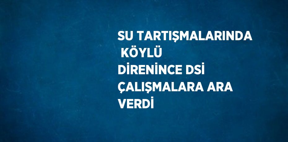 SU TARTIŞMALARINDA  KÖYLÜ DİRENİNCE DSİ ÇALIŞMALARA ARA VERDİ