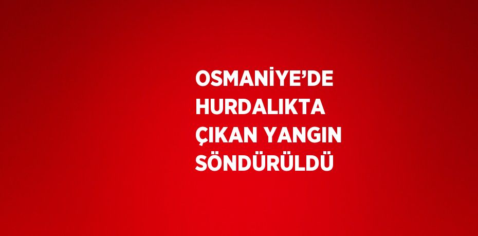 OSMANİYE’DE HURDALIKTA ÇIKAN YANGIN SÖNDÜRÜLDÜ