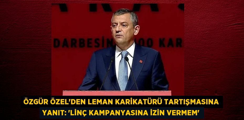 ÖZGÜR ÖZEL’DEN LEMAN KARİKATÜRÜ TARTIŞMASINA YANIT: “LİNÇ KAMPANYASINA İZİN VERMEM”