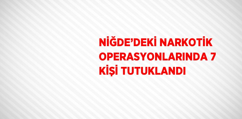 NİĞDE’DEKİ NARKOTİK OPERASYONLARINDA 7 KİŞİ TUTUKLANDI