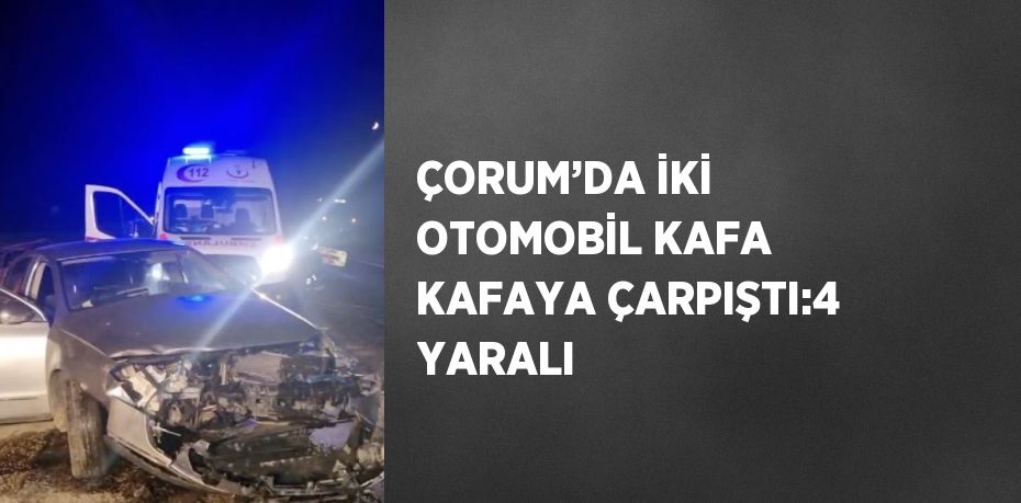 ÇORUM’DA İKİ OTOMOBİL KAFA KAFAYA ÇARPIŞTI:4 YARALI