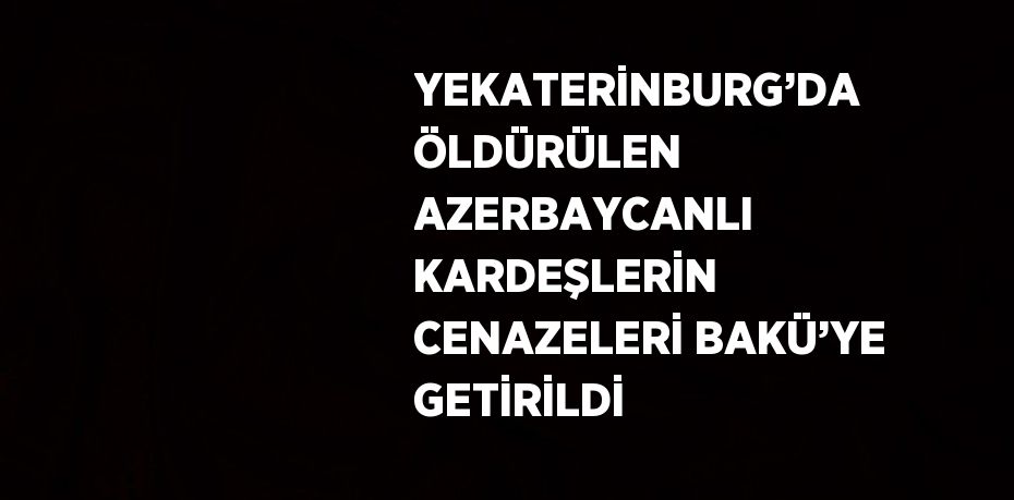 YEKATERİNBURG’DA ÖLDÜRÜLEN AZERBAYCANLI KARDEŞLERİN CENAZELERİ BAKÜ’YE GETİRİLDİ