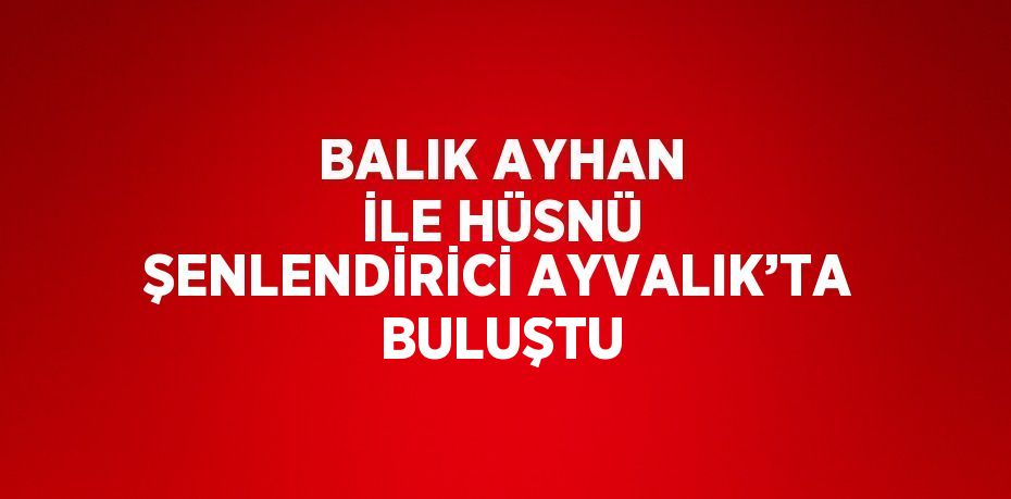 BALIK AYHAN İLE HÜSNÜ ŞENLENDİRİCİ AYVALIK’TA BULUŞTU