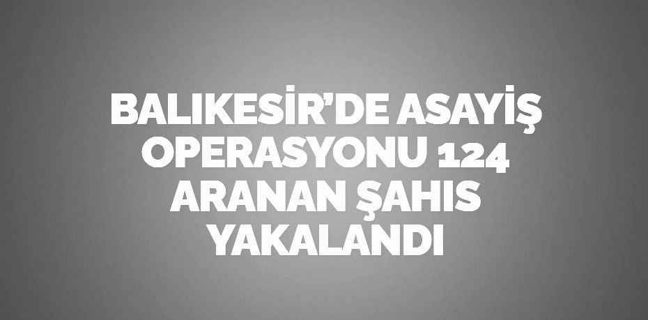 BALIKESİR’DE ASAYİŞ OPERASYONU  124 ARANAN ŞAHIS YAKALANDI