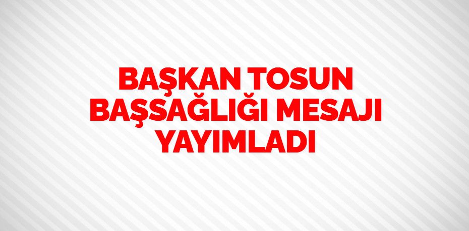 BAŞKAN TOSUN BAŞSAĞLIĞI MESAJI YAYIMLADI