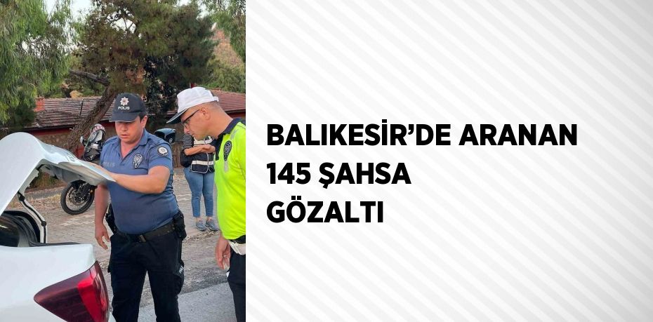 BALIKESİR’DE ARANAN 145 ŞAHSA GÖZALTI