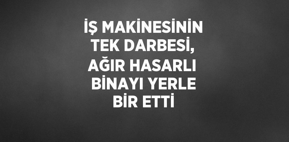 İŞ MAKİNESİNİN TEK DARBESİ, AĞIR HASARLI BİNAYI YERLE BİR ETTİ