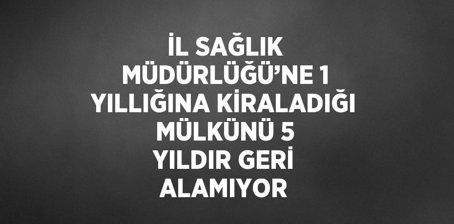 İL SAĞLIK MÜDÜRLÜĞÜ’NE 1 YILLIĞINA KİRALADIĞI MÜLKÜNÜ 5 YILDIR GERİ ALAMIYOR