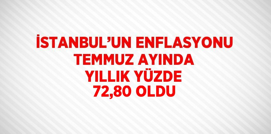 İSTANBUL’UN ENFLASYONU TEMMUZ AYINDA YILLIK YÜZDE 72,80 OLDU