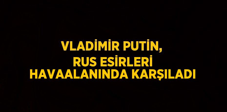 VLADİMİR PUTİN, RUS ESİRLERİ HAVAALANINDA KARŞILADI