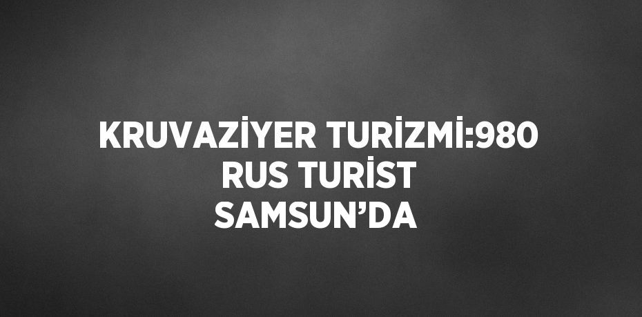 KRUVAZİYER TURİZMİ:980 RUS TURİST SAMSUN’DA