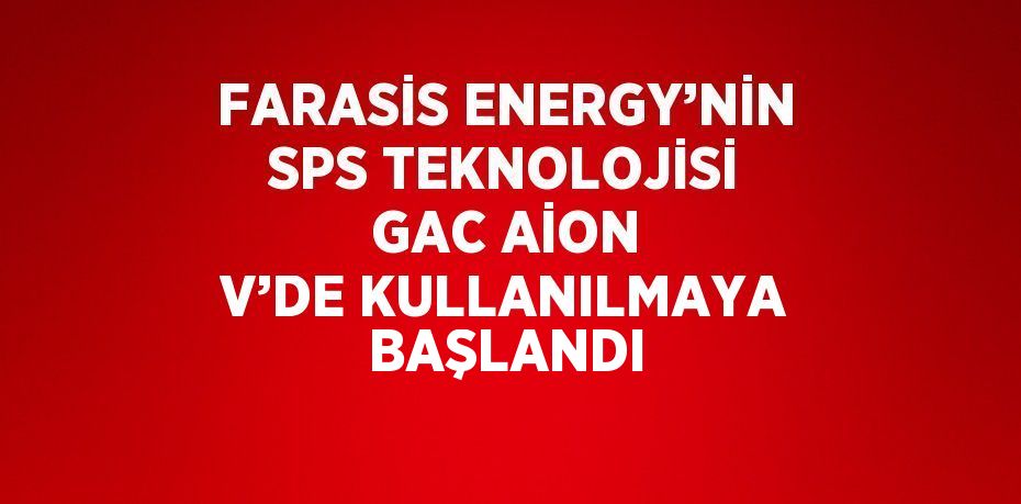 FARASİS ENERGY’NİN SPS TEKNOLOJİSİ GAC AİON V’DE KULLANILMAYA BAŞLANDI