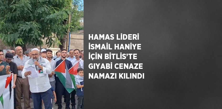 HAMAS LİDERİ İSMAİL HANİYE İÇİN BİTLİS’TE GIYABİ CENAZE NAMAZI KILINDI