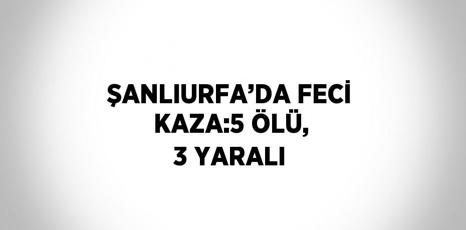 ŞANLIURFA’DA FECİ KAZA:5 ÖLÜ, 3 YARALI