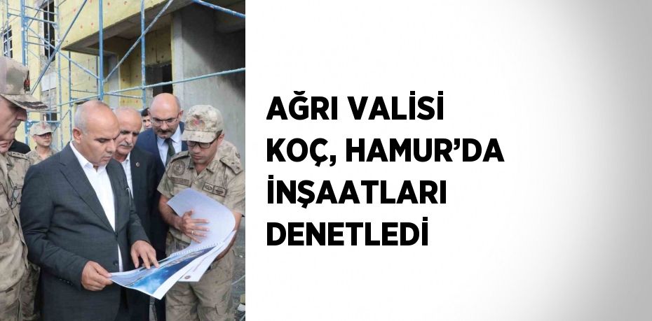 AĞRI VALİSİ KOÇ, HAMUR’DA İNŞAATLARI DENETLEDİ