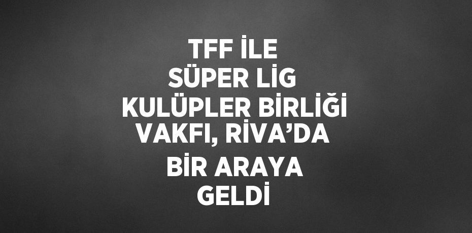 TFF İLE SÜPER LİG KULÜPLER BİRLİĞİ VAKFI, RİVA’DA BİR ARAYA GELDİ