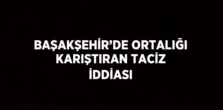 BAŞAKŞEHİR’DE ORTALIĞI KARIŞTIRAN TACİZ İDDİASI