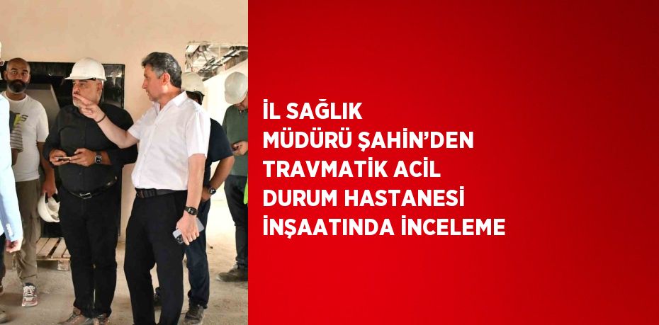 İL SAĞLIK MÜDÜRÜ ŞAHİN’DEN TRAVMATİK ACİL DURUM HASTANESİ İNŞAATINDA İNCELEME