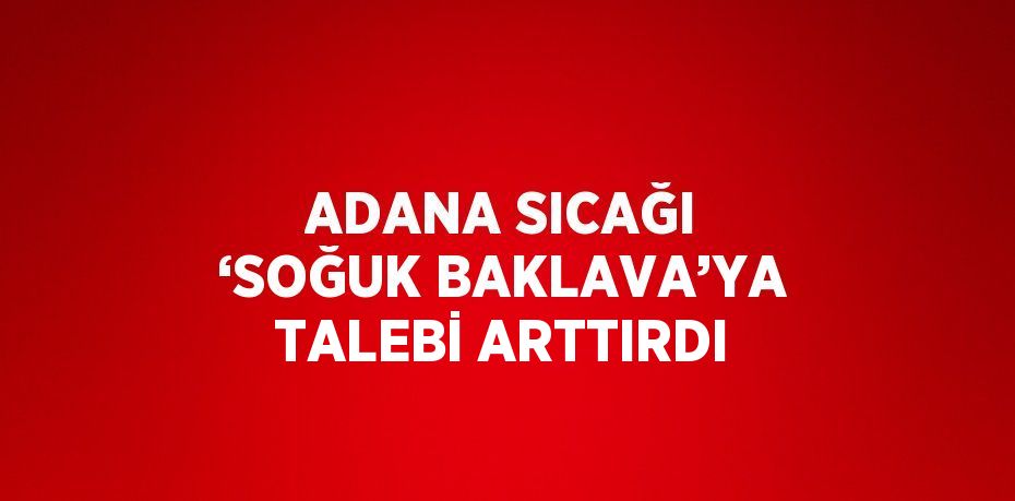 ADANA SICAĞI ‘SOĞUK BAKLAVA’YA TALEBİ ARTTIRDI