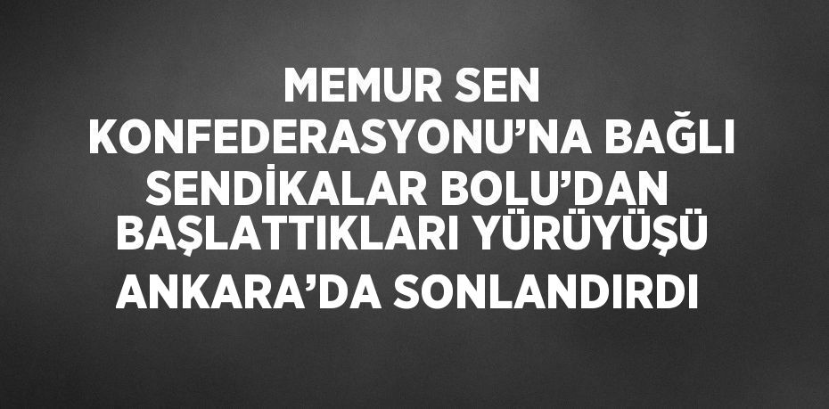 MEMUR SEN KONFEDERASYONU’NA BAĞLI SENDİKALAR BOLU’DAN BAŞLATTIKLARI YÜRÜYÜŞÜ ANKARA’DA SONLANDIRDI